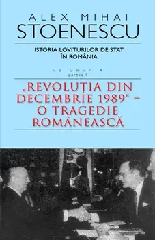 Istoria loviturilor de stat in Romania. Revolutia din Decembrie 1989. O tragedie romaneasca. Volumul 4. Partea I/Alex Mihai Stoenescu