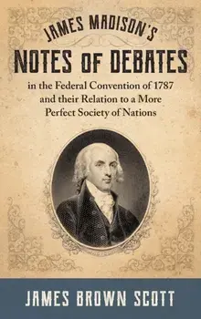 James Madison's Notes of Debates in the Federal Convention of 1787 and their Relation to a More Perfect Society of Nations (1918)/James Brown Scott