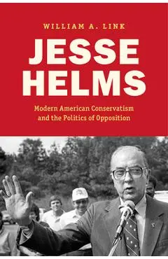 Jesse Helms: Modern Conservatism and the Politics of Opposition - William A. Link