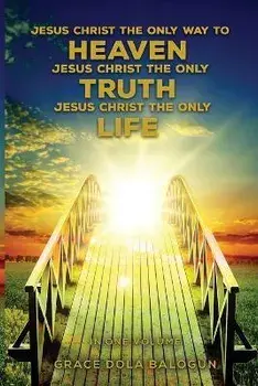 Jesus Christ The Only Way To Heaven Jesus Christ The Only Truth Jesus Christ The Only Life In One Volume, Paperback/Grace Dola Balogun
