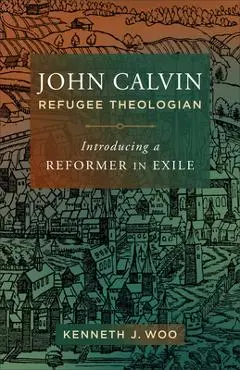 John Calvin, Refugee Theologian: Introducing a Reformer in Exile - Kenneth J. Woo