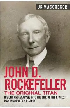 John D. Rockefeller - The Original Titan: Insight and Analysis into the Life of the Richest Man in American History - J. R. Macgregor
