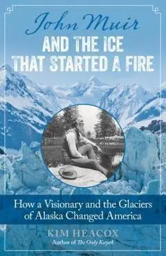 John Muir and the Ice That Started a Fire: How a Visionary and the Glaciers of Alaska Changed America - Kim Heacox