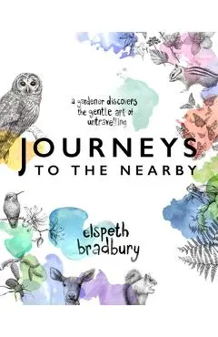 Journeys to the Nearby: A Gardener Discovers the Gentle Art of Untravelling - Elspeth Bradbury
