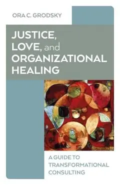 Justice, Love, and Organizational Healing: A Guide to Transformational Consulting - Ora C. Grodsky