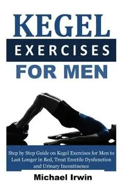 Kegel Exercises for Men: Step by Step Guide on Kegel Exercises for Men to Last Longer in Bed, Treat Erectile Dysfunction and Urinary Incontinen - Michael Irwin