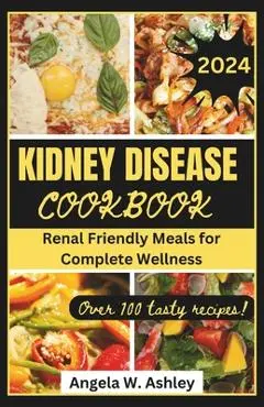Kidney Disease Cookbook 2024: Renal Friendly Meals for Complete Wellness - Angela W. Ashley