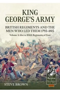 King George's Army. British Regiments and the Men Who Led Them 1793-1815 Volume 4: 61st to 104th Regiments of Foot - Steve Brown