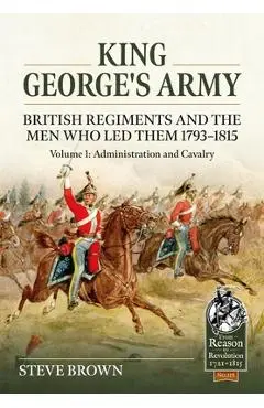 King George's Army - British Regiments and the Men Who Led Them 1793-1815: Volume 1: Administration and Cavalry - Steve Brown