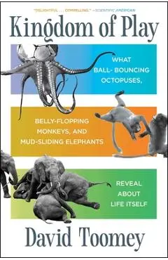 Kingdom of Play: What Ball-Bouncing Octopuses, Belly-Flopping Monkeys, and Mud-Sliding Elephants Reveal about Life Itself - David Toomey
