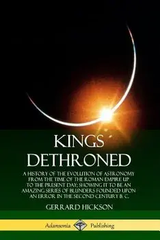 Kings Dethroned: A History of the Evolution of Astronomy from the Time of the Roman Empire Up to the Present Day; Showing It to Be an A/Gerrard Hickson