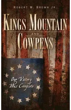 Kings Mountain and Cowpens: Our Victory Was Complete - Robert W. Brown