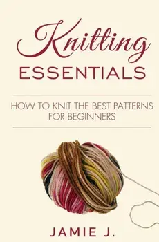 Knitting Essentials: How to Knit The Best Patterns For Beginners, Paperback/Jamie J