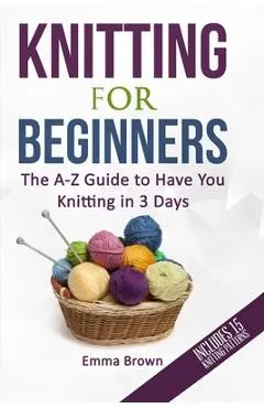 Knitting For Beginners: The A-Z Guide to Have You Knitting in 3 Days (Includes 15 Knitting Patterns) - Emma Brown