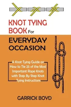 Knot Tying Book for Everyday Occasion: A Knot Tying Guide on How to Tie 25 of the Most Important Rope Knots with Step By Step Knot Tying Instructions/Garrick Boyd
