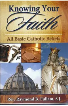 Knowing Your Faith: All Basic Catholic Beliefs - Raymond B. Fullam