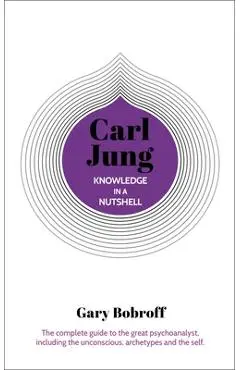 Knowledge in a Nutshell: Carl Jung: The Complete Guide to the Great Psychoanalyst, Including the Unconscious, Archetypes and the Self - Gary Bobroff