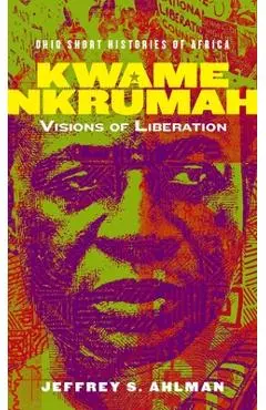 Kwame Nkrumah: Visions of Liberation - Jeffrey S. Ahlman