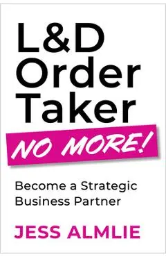 L&d Order Taker No More!: Become a Strategic Business Partner - Jess Almlie