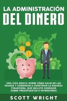 La administración del dinero: Una guía básica sobre cómo salir de las deudas y comenzar a construir la riqueza financiera, que incluye consejos sobr/Scott Wright