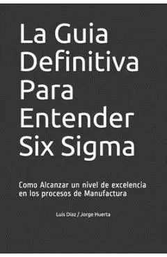 La Guia Definitiva Para Entender Six Sigma: Como Alcanzar un nivel de excelencia en los procesos de Manufactura - Jorge Huerta