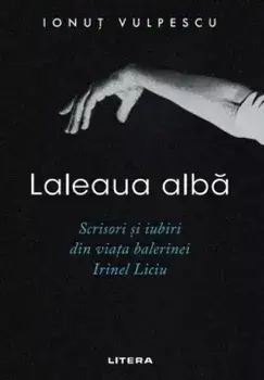 Laleaua alba. Scrisori si iubiri din viata balerinei Irinel Liciu/Ionut Vulpescu