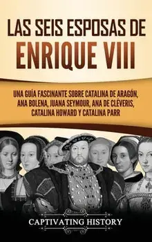 Las seis esposas de Enrique VIII: Una guía fascinante sobre Catalina de Aragón, Ana Bolena, Juana Seymour, Ana de Cléveris, Catalina Howard y Catalina/Captivating History