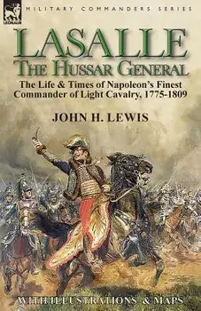 Lasalle-the Hussar General: the Life & Times of Napoleon's Finest Commander of Light Cavalry, 1775-1809, Paperback/John H. Lewis