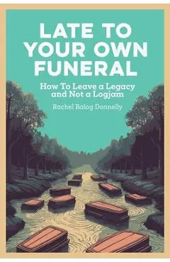 Late To Your Own Funeral: How To Leave a Legacy and Not a Logjam - Rachel Balog Donnelly