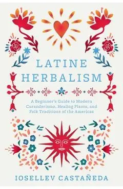 Latine Herbalism: A Beginner's Guide to Modern Curanderismo, Healing Plants, and Folk Traditions of the Americas - Iosellev Castañeda