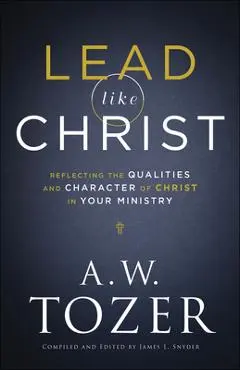 Lead Like Christ: Reflecting the Qualities and Character of Christ in Your Ministry - A. W. Tozer