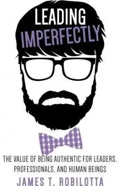 Leading Imperfectly: The value of being authentic for leaders, professionals, and human beings - James T. Robilotta