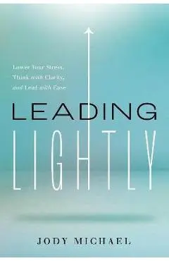Leading Lightly: Lower Your Stress, Think with Clarity, and Lead with Ease - Jody Michael