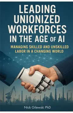 Leading Unionized Workforces in the Age of AI: Managing Skilled and Unskilled Labor in a Changing World - Nick E. Gilewski