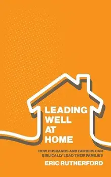 Leading Well at Home: How Husbands and Fathers Can Biblically Lead Their Families, Paperback/Eric Rutherford