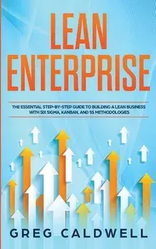 Lean Enterprise: The Essential Step-by-Step Guide to Building a Lean Business with Six Sigma, Kanban, and 5S Methodologies (Lean Guides/Greg Caldwell