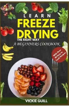 Learn Freeze Drying the Right Way: A Beginners Cookbook with Over 40 Easy to Cook Recipes. - Vickie Guill