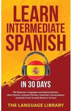 Learn Intermediate Spanish In 30 Days: The Beginners Language Learning Accelerator- Short Stories, Common Phrases, Grammar, Conversations, Essential T - The Language Library