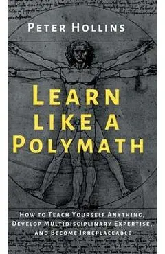 Learn Like a Polymath: How to Teach Yourself Anything, Develop Multidisciplinary Expertise, and Become Irreplaceable - Peter Hollins