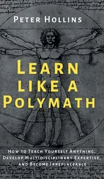 Learn Like a Polymath: How to Teach Yourself Anything, Develop Multidisciplinary Expertise, and Become Irreplaceable/Peter Hollins