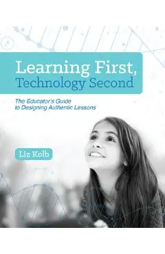 Learning First, Technology Second: The Educator's Guide to Designing Authentic Lessons - Liz Kolb