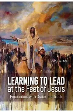 Learning to Lead at the Feet of Jesus: Encounters with Grace and Truth - Todd Poulter
