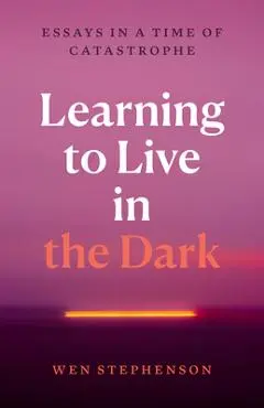 Learning to Live in the Dark: Essays in a Time of Catastrophe - Wen Stephenson