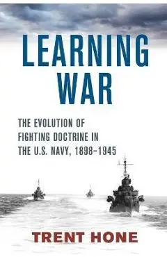 Learning War: The Evolution of Fighting Doctrine in the U.S. Navy, 1898-1945 - Trent Hone