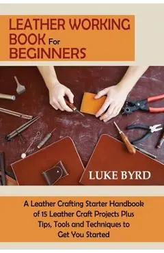 Leather Working Book for Beginners: A Leather Crafting Starter Handbook of 15 Leather Craft Projects Plus Tips, Tools and Techniques to Get You Starte - Luke Byrd