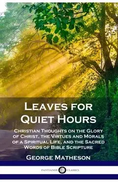 Leaves for Quiet Hours: Christian Thoughts on the Glory of Christ, the Virtues and Morals of a Spiritual Life, and the Sacred Words of Bible S - George Matheson