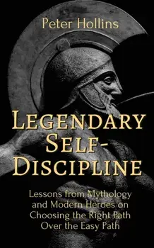 Legendary Self-Discipline: Lessons from Mythology and Modern Heroes on Choosing the Right Path Over the Easy Path/Peter Hollins
