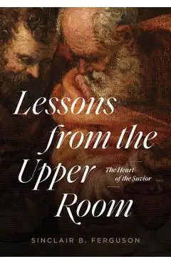 Lessons from the Upper Room: The Heart of the Savior - Sinclair B. Ferguson