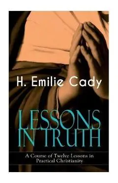 LESSONS IN TRUTH - A Course of Twelve Lessons in Practical Christianity: How to Enhance Your Confidence and Your Inner Power & How to Improve Your Spi - H. Emilie Cady