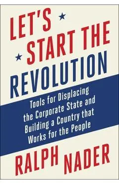 Let's Start the Revolution: Tools for Displacing the Corporate State and Building a Country That Works for the People - Ralph Nader